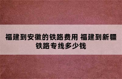 福建到安徽的铁路费用 福建到新疆铁路专线多少钱